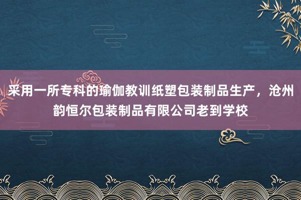采用一所专科的瑜伽教训纸塑包装制品生产，沧州韵恒尔包装制品有限公司老到学校