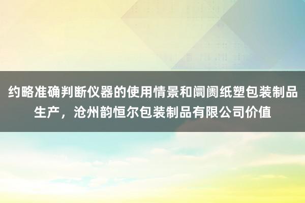 约略准确判断仪器的使用情景和阛阓纸塑包装制品生产,沧州韵恒尔包装制品有限公司价值