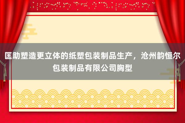 匡助塑造更立体的纸塑包装制品生产,沧州韵恒尔包装制品有限公司胸型