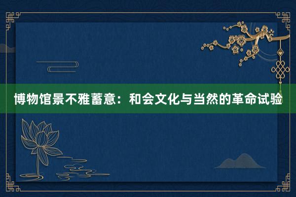 博物馆景不雅蓄意:和会文化与当然的革命试验